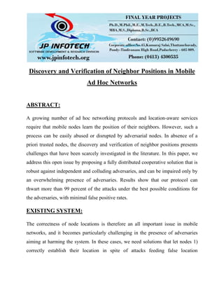 Discovery and Verification of Neighbor Positions in Mobile
Ad Hoc Networks
ABSTRACT:
A growing number of ad hoc networking protocols and location-aware services
require that mobile nodes learn the position of their neighbors. However, such a
process can be easily abused or disrupted by adversarial nodes. In absence of a
priori trusted nodes, the discovery and verification of neighbor positions presents
challenges that have been scarcely investigated in the literature. In this paper, we
address this open issue by proposing a fully distributed cooperative solution that is
robust against independent and colluding adversaries, and can be impaired only by
an overwhelming presence of adversaries. Results show that our protocol can
thwart more than 99 percent of the attacks under the best possible conditions for
the adversaries, with minimal false positive rates.
EXISTING SYSTEM:
The correctness of node locations is therefore an all important issue in mobile
networks, and it becomes particularly challenging in the presence of adversaries
aiming at harming the system. In these cases, we need solutions that let nodes 1)
correctly establish their location in spite of attacks feeding false location
 