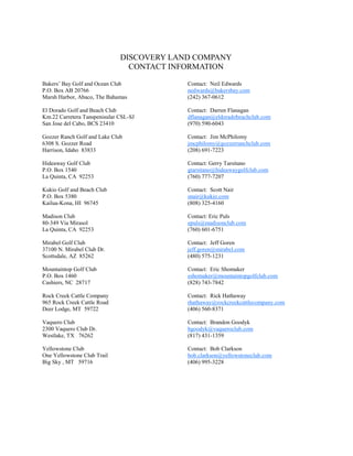 DISCOVERY LAND COMPANY
                                CONTACT INFORMATION

Bakers’ Bay Golf and Ocean Club            Contact: Neil Edwards
P.O. Box AB 20766                          nedwards@bakersbay.com
Marsh Harbor, Abaco, The Bahamas           (242) 367-0612

El Dorado Golf and Beach Club              Contact: Darren Flanagan
Km.22 Carretera Tanspenisular CSL-SJ       dflanagan@eldoradobeachclub.com
San Jose del Cabo, BCS 23410               (970) 590-6043

Gozzer Ranch Golf and Lake Club            Contact: Jim McPhilomy
6308 S. Gozzer Road                        jmcphilomy@gozzerranchclub.com
Harrison, Idaho 83833                      (208) 691-7223

Hideaway Golf Club                         Contact: Gerry Tarsitano
P.O. Box 1540                              gtarsitano@hideawaygolfclub.com
La Quinta, CA 92253                        (760) 777-7207

Kukio Golf and Beach Club                  Contact: Scott Nair
P.O. Box 5380                              snair@kukio.com
Kailua-Kona, HI 96745                      (808) 325-4160

Madison Club                               Contact: Eric Puls
80-349 Via Mirasol                         epuls@madisonclub.com
La Quinta, CA 92253                        (760) 601-6751

Mirabel Golf Club                          Contact: Jeff Goren
37100 N. Mirabel Club Dr.                  jeff.goren@mirabel.com
Scottsdale, AZ 85262                       (480) 575-1231

Mountaintop Golf Club                      Contact: Eric Shomaker
P.O. Box 1460                              eshomaker@mountaintopgolfclub.com
Cashiers, NC 28717                         (828) 743-7842

Rock Creek Cattle Company                  Contact: Rick Hathaway
965 Rock Creek Cattle Road                 rhathaway@rockcreekcattlecompany.com
Deer Lodge, MT 59722                       (406) 560-8371

Vaquero Club                               Contact: Brandon Goodyk
2300 Vaquero Club Dr.                      bgoodyk@vaqueroclub.com
Westlake, TX 76262                         (817) 431-1359

Yellowstone Club                           Contact: Bob Clarkson
One Yellowstone Club Trail                 bob.clarkson@yellowstoneclub.com
Big Sky , MT 59716                         (406) 995-3228
 
