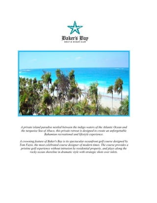 A private island paradise nestled between the indigo waters of the Atlantic Ocean and
 the turquoise Sea of Abaco, this private retreat is designed to create an unforgettable
                    Bahamian recreational and lifestyle experience.

A crowning feature of Baker's Bay is its spectacular oceanfront golf course designed by
Tom Fazio, the most celebrated course designer of modern times. The course provides a
 pristine golf experience without intrusion by residential property, and plays along the
         rocky ocean shoreline in dramatic style with strategic shots over inlets.
 