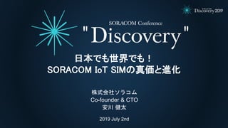 2019 July 2nd
株式会社ソラコム
Co-founder & CTO
安川 健太
日本でも世界でも！
SORACOM IoT SIMの真価と進化
 
