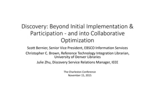 Discovery: Beyond Initial Implementation &
Participation - and into Collaborative
Optimization
Scott Bernier, Senior Vice President, EBSCO Information Services
Christopher C. Brown, Reference Technology Integration Librarian,
University of Denver Libraries
Julie Zhu, Discovery Service Relations Manager, IEEE
The Charleston Conference
November 15, 2015
 