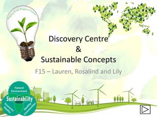 Discovery Centre
&
Sustainable Concepts
F15 – Lauren, Rosalind and Lily
 