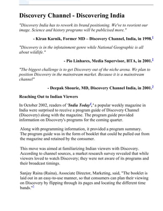 Top of FormBottom of Form Discovery Channel - Discovering India 
Discovery India has to rework its brand positioning. We've to reorient our image. Science and history programs will be publicised more.
 - Kiran Karnik, Former MD – Discovery Channel, India, in 1998. HYPERLINK 
http://www.icmrindia.org/free%20resources/casestudies/Discovery%20Channel1.htm
  
b1
 1 
Discovery is in the infotainment genre while National Geographic is all about wildlife.
 - Pio Linhares, Media Supervisor, HTA, in 2001. HYPERLINK 
http://www.icmrindia.org/free%20resources/casestudies/Discovery%20Channel1.htm
  
b2
 2 
The biggest challenge is to get Discovery out of the niche arena. We plan to position Discovery in the mainstream market. Because it is a mainstream channel
 - Deepak Shourie, MD, Discovery Channel India, in 2001. HYPERLINK 
http://www.icmrindia.org/free%20resources/casestudies/Discovery%20Channel1.htm
  
b3
 3 Reaching Out to Indian Viewers In October 2002, readers of 'India Today HYPERLINK 
http://www.icmrindia.org/free%20resources/casestudies/Discovery%20Channel1.htm
  
b4
 4,' a popular weekly magazine in India were surprised to receive a program guide of Discovery Channel (Discovery) along with the magazine. The program guide provided information on Discovery's programs for the coming quarter. Along with programming information, it provided a program summary. The program guide was in the form of booklet that could be pulled out from the magazine and retained by the consumer.This move was aimed at familiarizing Indian viewers with Discovery. According to channel sources, a market research survey revealed that while viewers loved to watch Discovery; they were not aware of its programs and their broadcast timings.Sanjay Raina (Raina), Associate Director, Marketing, said, 
The booklet is laid out in an easy-to-use manner, so that consumers can plan their viewing on Discovery by flipping through its pages and locating the different time bands.
 HYPERLINK 
http://www.icmrindia.org/free%20resources/casestudies/Discovery%20Channel1.htm
  
b5
 5 Discovery also changed its programming content and announced a new programming strategy for its Indian viewers. In early 2003, it announced a distribution tie-up with Sony Entertainment Television (SET) India Limited. Under this arrangement, Discovery would be made available by SET along with its other channels. According to channel sources, this would help Discovery increase its viewer base from 21 million homes to 29 million homes. Though Discovery's changed programming strategy was successful (it increased its viewership from 13 million in 1999 to 21 million in 2001), analysts expressed doubts about the channel's continued viewership growth in India, as National Geographic Channel (NGC); (Refer Exhibit I), its competitor, had also changed its programming strategy to increase viewership. However, Discovery was confident about its performance in India and said that it did not regard NGC as its competitor, as the programming content of NGC was different from that of Discovery. BackgroundIn 1985, Cable Educational Network Inc., founded by John Hendricks, launched Discovery channel in USA. Due to the increasing popularity of the channel, United Cable Television Corp., Cox Cable Communications Inc., and Tele-Communications Inc., invested in the company in 1986.In its first year of operations itself, the channel's subscription increased to seven million in the US.Discovery offered non-fiction programs that gave quality insights into matters related to history, science, adventure, nature, civilization etc. In 1987, Discovery entered into an agreement with Mitsubishi Corporation HYPERLINK 
http://www.icmrindia.org/free%20resources/casestudies/Discovery.htm
  
b6
 6 to telecast Discovery programs in Japan. In 1990, Discovery launched television's first interactive video7 – The Discovery Interactive Library. In the following year, Cable Educational Network Inc's name was changed to Discovery Communications, Inc (DCI). In 1994, DCI launched its programs in a few Asian countries.  HYPERLINK 
http://www.icmrindia.org/free%20resources/casestudies/Discovery.htm
  
t6
 6] Mitsubishi Corporation, a Japanese company, has a very diverse business portfolio. It has got a presence in Energy, Metals, Machinery, Chemicals and Living essentials. HYPERLINK 
http://www.icmrindia.org/free%20resources/casestudies/Discovery.htm
  
t7
 7] A video application is interactive if the user influences the flow of the video and that influence, in turn, affects the user's future choices. This means that the application does not simply feed the user clips of video while the user sits idly by and watches what is presented. While the video is being presented, the user must be provided an opportunity to give the program that controls the video input that would determine what would be shown next. Furthermore, the choice of video shown, based on the user's input, must affect the user's future choices. In 1995, DCI extended its programs to Canada and India. In the same year, it launched its online service – Discovery Channel Online – and acquired Dallas-based Discovery Store Inc, and renamed it Discovery Channel Store. It also launched its first ever consumer catalog, Discovery Channel Catalog, which provided information about the merchandise offered by the channel. The catalog provided information about more than 2,000 products by 2002. In 1996, DCI launched Discovery channel in Brazil in Portuguese language and entered Europe by launching its channel in Germany, Austria and Switzerland. In the same year it announced the launch of new channel – Animal Planet – in the US, which aired programs based on animals and the environments in which they lived.Discovery also announced the launch of Discovery Kids programs, which would be aired once a week. By the end of 1996, Discovery's subscription increased to 101.4 million households around the world. And by 1997, according to Total Research's EquiTrend study, HYPERLINK 
http://www.icmrindia.org/free%20resources/casestudies/Discovery-marketing.htm
  
b8
 8 Discovery was the number 1 media brand surpassing even the National Geographic Magazine HYPERLINK 
http://www.icmrindia.org/free%20resources/casestudies/Discovery-marketing.htm
  
b9
 9. In the same year it entered Turkey through a partnership agreement with The Media Group. In March 1997, DCI entered into a joint venture with British Broadcasting Corporation (BBC) HYPERLINK 
http://www.icmrindia.org/free%20resources/casestudies/Discovery-marketing.htm
  
b10
 10 to launch BBC America. Discovery was the first network to target channels at different viewer segments to increase viewership and cater to the viewing needs of different viewers. HYPERLINK 
http://www.icmrindia.org/free%20resources/casestudies/Discovery-marketing.htm
  
t8
 8] Total Research Corporation conducts EquiTrend Research to measure the brand equity of brands across various categories. HYPERLINK 
http://www.icmrindia.org/free%20resources/casestudies/Discovery-marketing.htm
  
t9
 9] The National Geographic Society publishes the National Geographic Magazine. National geographic Magazine was one of the most popular media brands across the world. HYPERLINK 
http://www.icmrindia.org/free%20resources/casestudies/Discovery-marketing.htm
  
t10
 10] Established in 1922, BBC is considered one of the pioneers in news broadcasting.   To suit the needs of different viewers, Discovery offered The Science Channel, Discovery Civilization Channel, Discovery Home & Leisure Channel, Discovery Wings Channel and Discovery En Espanol (Refer Table I for the profile of these channels). By 2002, Discovery channel became the world's most widely distributed television brand. Discovery channel was aired in over 155 countries and had around 700 million subscribers (Refer Table II for its Global Presence). The 14 entertainment brands of DCI were distributed through 33 networks in around 33 languages all over the globe (Refer Table III). Along with launching various infotainment channels, DCI sold educational products and services based on its television programs to consumers through its Discovery Consumer Products Division to leverage its brand name and provide innovative products to students (Refer Exhibit II). Discovery success was attributed to its programming mix and its marketing strategies. However, in India, Discovery faced the problem of positioning itself in the viewers' mindset. In India, Discovery was perceived as a specialty channel airing programs on wildlife and nature. Discovering IndiaWhen Discovery entered India in 1995, the Indian television market was dominated by entertainment channels which provided family soaps and film-based programs to viewers. Discovery was the first channel to provide infotainment programs in India. It aired programs related to Nature, Wildlife and Science & Technology in English. Discovery was successful in attracting viewers; in the first year of its operations it reached 3 million homes.The reasons for its success were:- Its innovative programs, which gave viewers a break from routine family dramas aired on entertainment channels in urban areas. - Parents, who were concerned about the influence of TV on children. They liked the channel's informative programs, which had a positive influence on children.In mid-1999, Discovery became a pay channel, charging around Rs 5 per household. Subsequently the number of households receiving Discovery went down to 8 million from 13 million in the first quarter of 1999 as operators stopped airing the channel. However, with consumers demanding the channel, cable operators were forced to resume airing the channel. As a result, the number of households receiving Discovery increased to 12 million within 6 weeks. Though Discovery aired a variety of programs covering a wide range of subjects, such as Nature, Wildlife, Science & Technology, Culture and Civilization, Indians perceived it as a channel airing programs on nature and animals and regarded it as an educational channel. Commenting on the channel's brand image in India, Kiran Karnik (Karnik), former MD, Discovery India, said, 
Discovery India has to rework its brand positioning.
 Karnik announced that the channel planned to undertake an extensive advertising and brand building exercise to change its brand image in the country. Discovery also announced that it would try to enhance its reach in India. In order to reach more viewers, Discovery tied up with Doordarshan (DD) HYPERLINK 
http://www.icmrindia.org/free%20resources/casestudies/Discovery-marketing%20case%20study.htm
  
b11
 11 to air Discovery programs in Hindi HYPERLINK 
http://www.icmrindia.org/free%20resources/casestudies/Discovery-marketing%20case%20study.htm
  
b12
 12 for two hours on DD. This move helped Discovery reach people who did not understand English.However, Discovery soon realized that though these programs were successful in the northern states of India where Hindi was the popular language, in the southern and eastern parts of India, where the regional languages were more popular, it could not attract viewers through its Hindi language programs. In order to increase its penetration in South India, Discovery decided to launch its programs in regional languages. In 2000, it entered into a revenue sharing agreement with Vijay TV HYPERLINK 
http://www.icmrindia.org/free%20resources/casestudies/Discovery-marketing%20case%20study.htm
  
b13
 13 to provide two hours of Discovery programs in Tamil. Under the agreement, both channels shared the revenues earned through sale of advertisement slots during the broadcast of Discovery programs.   HYPERLINK 
http://www.icmrindia.org/free%20resources/casestudies/Discovery-marketing%20case%20study.htm
  
t11
 11] Indian State Broadcaster, reaching around 70 million television homes in India. HYPERLINK 
http://www.icmrindia.org/free%20resources/casestudies/Discovery-marketing%20case%20study.htm
  
t12
 12] One of the official languages of India HYPERLINK 
http://www.icmrindia.org/free%20resources/casestudies/Discovery-marketing%20case%20study.htm
  
t13
 13] Popular Tamil (state language of Tamil Nadu) Television Channel. In December 2000, Karnik announced his resignation and Deepak Shourie (Shourie) took over as MD of Discovery India. By 2001, Discovery realized that Indian viewers' perception of the channel had not yet changed – they still perceived it as a niche channel airing programs on wildlife and nature. Changing Perception After Shourie took over as MD, he commissioned a market research to find out how Indian viewers perceived Discovery. The research highlighted the following points:• Discovery channel viewers consisted of mostly urban males between 25 – 54 years.• Around 60% of its viewership was from the SEC A and B. HYPERLINK 
http://www.icmrindia.org/free%20resources/casestudies/Discovery-marketing%20case%20studies.htm
  
b14
 14• Discovery was very popular with kids and their parents. According to the study, the channel needed to pay more attention to its image and its communication with viewers to improve its performance in India. The study revealed that viewers loved to watch the channel but were not aware of program content and unclear about broadcast timings. Shourie said, 
Discovery gives you so much – from travel to adventure to medicine to understanding sex, to murder mysteries.So the first issue was to communicate the sheer width and intense variety of the programming on Discovery.
 HYPERLINK 
http://www.icmrindia.org/free%20resources/casestudies/Discovery-marketing%20case%20studies.htm
  
b15
 15 The second issue was changing the image of the channel. Discovery was regarded as a serious channel with infotainment programs. However, according to channel sources, unlike its image, Discovery offered a variety of programs covering a range of subjects and topics, such as Junkyard Wars (two teams competing to be the first to build a machine out of scrap found in a junkyard), Fabulous Fortunes (this program explored the sources of wealth in the 20th century) and Understanding Sex (this explored the origins of sex) etc.  HYPERLINK 
http://www.icmrindia.org/free%20resources/casestudies/Discovery-marketing%20case%20studies.htm
  
t14
 14] The Market Research Society of India (MRSI) does Socio-Economic Classifications (SEC). MRSI identified eight SECs, by grouping households according to the education level and the occupation of the chief earning member. The eight categories are labeled as A1, A2, B1, B2, C, D, E1, and E2. A1 denotes the upper-most SEC, and E2 stands for the lowest SEC. The groups SEC A and SEC B represent educated urban consumers, making up 5.88 million households in sixteen cities. More than 75% of SEC A and B homes are in eight cities of India. They receive the greatest attention in respect of trendy and lifestyle products. HYPERLINK 
http://www.icmrindia.org/free%20resources/casestudies/Discovery-marketing%20case%20studies.htm
  
t15
 15] www.agencyfaqs.com, September 3, 2001. In August 2001, to address the above two issues, Discovery announced new programming strategy with around 118 hours of new programming per week. This strategy was implemented in October 2001. The new strategy – 'My Time on Discovery'- was based on viewer needs and viewing habits. Commenting on the new programming strategy, Shourie said, 
The concept of 'My Time on Discovery' recognizes the viewing convenience of each family member individually and collectively, by giving them what they want from Discovery at the time that they want it, while still catering to the family as a whole. In this way the new viewer response will be `Discovery is a must watch for me', and in the process provide advertisers a focused platform to reach out to their key target groups.
 HYPERLINK 
http://www.icmrindia.org/free%20resources/casestudies/Discovery%20Channel-marketing%20case%20studies.htm
  
b16
 16According to channel sources, the new strategy was also aimed at attracting advertisers. Shourie said, 
We've achieved critical mass, and now the objective is to monetise the existing viewership.
Discovery introduced programming blocks targeting different viewer segments on the basis of broadcast time. Time bands were introduced on the basis of the viewing patterns of viewers across all age groups. In August 2001, Discovery announced the launch of six time bands – Sunrise (Weekdays 7 a.m to 9 a.m), Discovery Kids (Weekdays 3 p.m. to 4 p.m.), Action Zone (Weekdays 4 p.m. to 5 p.m. with a repeat at 11 p.m.), Prime Time (Weekdays 8 p.m. to 11 p.m.), Friday Showcase (9 p.m. to 11 p.m.) and Super Sundays (7 a.m. to midnight) (Refer Exhibit III). In April 2002, Discovery extended its six time bands to nine bands with the introduction of Woman's Hour (Weekdays from noon to 1 p.m.), Amazing Animals and Late Night Discovery. According to analysts, the new strategy highlighted the range of programs offered by Discovery and also differentiated the Discovery channel from NGC. Analysts felt that with increasing competition from NGC, Discovery was forced to differentiate itself from the kind of programs offered by NGC.  HYPERLINK 
http://www.icmrindia.org/free%20resources/casestudies/Discovery%20Channel-marketing%20case%20studies.htm
  
t16
 16] Discovering Change, The Hindu Business Line, August 13, 2001However, Discovery sources did not acknowledge that NGC was their competitor. Shourie commented, 
National Geographic is more nature oriented. We have a much wider range.
 Along with new programming blocks, Discovery also came up with innovative programs. One such innovative program was 'World Birth Day,' which depicted the preparations that take place before and after the birth of a child. The program showed the emotions of mothers-to-be in nine different countries, who gave birth on the same day. The program aimed at capturing aspects of different cultures and customs connected to the birth of a child. The channel also launched India Hour, (aired on Sundays), which aired programs on India and its culture.Discovery also announced the launch of programs such as Tech Tuesday, which targeted people interested in technological developments such as spy gadgets, smart bombs, and Trauma, which depicted the medical emergencies.According to reports, Discovery's programming strategy was successful. By August 2002, its viewership among women increased by 21% and among kids by 22%. In the prime time band its viewership increased by 43%. Marketing 'Discovery' Along with program restructuring, Discovery focused on marketing initiatives to enhance its image among viewers. It conducted a yearly audio-visual quiz contest for school students across India to increase awareness about the channel among kids. The contest was hosted by India's popular quizmaster, Derek O' Brian. The quiz covered five categories of Discovery's programs – Science & Technology, History, World Culture, Human Adventure and Nature.Analysts felt that by conducting quiz contests for students, Discovery was able to increase brand awareness among children and gain more market share. In August 2002, Discovery also conducted a contest for students. To do so, it entered into tie up with Canon India Ltd., (wholly-owned subsidiary of Singapore-based Canon Singapore Pte Limited). Discovery's executives conducted imaging contests in around 75 schools in seven cities (Delhi, Chennai, Bangalore, Mumbai, Hyderabad, Pune and Ahmedabad). Analysts felt that this contest helped the channel increase its brand awareness among children and increase its viewership ratings. Discovery also conducted Discovery Exhibition, wherein, students from Classes VI to IX watched the channel's program 'Popular Mechanics for Kids' and created things under teachers' directions. This was conducted by Discovery in association with Colgate Dental Cream to create awareness among children about the channel's programs. Discovery also came up with the novel concept of programming guides to provide information about Discovery programs for every quarter. The first program guide was launched in association with India Today magazine in August 2002. In April 2003, Discovery entered into a tie-up with Businessworld HYPERLINK 
http://www.icmrindia.org/free%20resources/casestudies/Discovery-Discovering-marketing%20case%20studies.htm
  
b17
 17 to provide a programming guide for the period April – June 2003.It also used direct mailers to inform viewers of the channel's programs. Discovery also conducted contests to attract viewers to channel. In April 2003, it launched the 'Win With Discovery Channel Contest.' In this contest, viewers were expected to register online or e-mail their particulars to the Discovery channel. Discovery channel entered the name of the viewers in its database and held a lucky draw every month (the contest covered a period of 3 months). The lucky draw winner was awarded numerous prizes. Discovery also advertised extensively in the media to enhance its brand image and increase its brand awareness. It advertised through television channels (Refer Exhibit IV) and the print media. In the metros it also used outdoor advertising. Consolidating The Presence Discovery announced that it would bring in new programs to consolidate the gains made by the new programming strategy.  HYPERLINK 
http://www.icmrindia.org/free%20resources/casestudies/Discovery-Discovering-marketing%20case%20studies.htm
  
t17
 17] India's popular weekly business magazine. It planned to source world-class programs from Discovery's 14 channels across the globe. Analysts pointed out that none of the programs were produced in India by Discovery. Commenting on why none of the Discovery programs were produced in India, channel sources said that producing one program for Discovery cost around $1.5 million and that revenues in India did not match the costs incurred for producing programs. According to Shourie, 
If you incur that kind of cost, the revenues just don't come in India.
 In 2000, NGC entered into a distribution and marketing agreement with STAR network in India. According to analysts, this move helped it successfully increase its reach. It was reported that while Discovery was strong in northern India, NGC was strong in South India.To increase its presence in South India, Discovery announced that it would launch a 24-hour feed in Tamil. In March 2002, it snapped its ties with Vijay TV and announced that it would air Tamil programs in the family time band (8 p.m. to 10 p.m.) on weekdays.It was reported that the channel would offer programs on the basis of themes – history on Monday, science on Tuesday, forensics on Wednesday, health on Thursday and premiers on Friday. Commenting on the channel's decision, Shourie said, 
With Tamil, we hope to capture a large Tamil-speaking viewer base to the channel and expand viewership in south India.
 In June 2002, in order to enhance its distribution reach, Discovery entered into a joint venture with Sony Entertainment Television (Sony), known as SET Discovery, with an equity structure of 74:26.The majority stake was held by Sony. Commenting on the joint venture, Shantonu Aditya, Head (Distribution), SET India, said, 
With Discovery joining our existing bouquet of channels, the One Alliance partnership, HYPERLINK 
http://www.icmrindia.org/free%20resources/casestudies/Discovery-Channel-Discovering-marketing%20case%20studies.htm
  
b18
 18 announced earlier this year, is in place to offer viewers an enhanced genre of programming supported by combined distributed strength.We are now strategically positioned to be the No 1 television network in the country.
 According to reports, the alliance would help Discovery increase its reach from around 21 million homes (in 2002) to around 28 million homes.  HYPERLINK 
http://www.icmrindia.org/free%20resources/casestudies/Discovery-Channel-Discovering-marketing%20case%20studies.htm
  
t18
 18] The One Alliance brand consisted of a bouquet of six channels, including Sony, Sony Max, AXN, Discovery, CNBC and Animal Planet, for Rs 40 per subscriber. Through its alliance with Sony for distribution and marketing, Discovery announced that it expected to gain a 50% increase in both advertising and subscription revenues. The channel announced that in the year 2002 around 330 brands had advertised on the channel and that the channel had registered a 50% increase in ad revenues. According to analysts, Discovery's decision to air programs on the basis of viewership patterns helped it attract advertisers. In order to consolidate its position, in January 2003, Discovery announced the launch of a new series The Blue Planet, which explored under water life. This program was co-produced with BBC and it took 5 years to complete the series at a cost of around 7 million pounds. Along with Blue Planet, Discovery also announced the launch of new programs such as, Special on World War II, Bismarck, Great Romances of the 20th Century, and Kitchen Chemistry etc.Discovery also announced the launch of a new program series in January 2003, featuring around 18 films made by world-renowned producers. The films would be aired in April, May and June 2003.Some of films to be aired were, Great Cats of India, Himalayas – Descending India, Immortal Capital – Many Cities of Delhi, Arthur C. Clark's Mysterious India, Konarak - Chariot of the Sun, Wild and Dangerous and Buddha's Mountain Wilderness. However, analysts were skeptical about the channel's future in India. They felt that with even NGC announcing that it would air new non-wildlife programs on its channel, it would be very difficult for Discovery to increase viewership. Discovery also faced stiff competition from specialty channels such as Cartoon Network, CNBC and CNN, which, though they offered a different genre of programs, attracted viewers to their channels. Will Discovery garner more revenues and increase its viewership base in India? Only time will tell. Exhibits Exhibit I: National Geographic ChannelExhibit II: Discovery Consumer Products DivisionExhibit III: Discovery India Time BandsExhibit IV: Discovery Channel TVC 