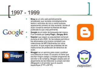 1997 - 1999 Blog  es un sitio web periódicamente actualizado que recopila cronológicamente textos o artículos de uno o varios autores, apareciendo primero el más reciente, donde el autor conserva siempre la libertad de dejar publicado lo que crea pertinente. Google  es el motor de búsqueda del mismo. Fue fundada por  Larry Page  y  Sergey Brin . Napster  que según su popularidad comenzó durante el año 2000. Su tecnología permitía a los aficionados a la música compartir sus colecciones de MP3 fácilmente con otros usuarios, lo que originó las protestas de las instituciones de protección de derechos de autor. Blogger  es un servicio para crear y publicar una bitácora en línea. El usuario no tiene que escribir ningún código o instalar programas de servidor o de scripting. Blogger acepta para el alojamiento de las bitácoras su propio servidor (Blogspot) o el servidor que el usuario especifique (FTP o SFTP). 