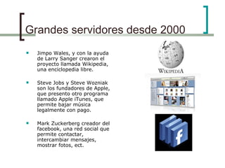 Grandes servidores desde 2000 Jimpo Wales, y con la ayuda de Larry Sanger crearon el proyecto llamada Wikipedia, una enciclopedia libre. Steve Jobs y Steve Wozniak son los fundadores de Apple, que presento otro programa llamado Apple iTunes, que permite bajar música legalmente con pago. Mark Zuckerberg creador del facebook, una red social que permite contactar, intercambiar mensajes, mostrar fotos, ect. 