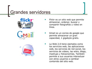 Grandes servidores Flickr es un sitio web que permite almacenar, ordenar, buscar y compartir fotografías y video en línea.  Gmail es un correo de google que permite almacenar un gran capacidad, 1 gigabyte gratis. La Web 2.0 tiene ejemplos como los servicios web, las aplicaciones web, los servicios de red social, los servicios de videos, las wikis, blogs, mashups y folcsonomías. También permite a sus usuarios interactuar con otros usuarios o cambiar contenido del sitio web.   