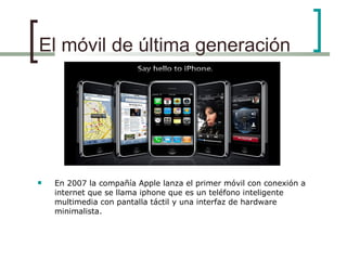 El móvil de última generación En 2007 la compañía Apple lanza el primer móvil con conexión a internet que se llama iphone que es un teléfono inteligente multimedia con pantalla táctil y una interfaz de hardware minimalista.  