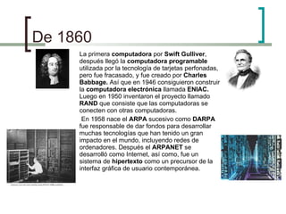 De 1860  La primera  computadora  por  Swift Gulliver , después llegó la  computadora programable  utilizada por la tecnología de tarjetas perfonadas, pero fue fracasado, y fue creado por  Charles Babbage.  Así que en 1946 consiguieron construir la  computadora electrónica  llamada  ENIAC.  Luego en 1950 inventaron el proyecto llamado  RAND  que consiste que las computadoras se conecten con otras computadoras.  En 1958 nace el  ARPA  sucesivo como  DARPA  fue responsable de dar fondos para desarrollar muchas tecnologías que han tenido un gran impacto en el mundo, incluyendo redes de ordenadores. Después el  ARPANET  se desarrolló como Internet, así como, fue un sistema de  hipertexto  como un precursor de la interfaz gráfica de usuario contemporánea. 