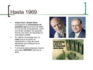 Hasta 1969 Vinton Cerf  y  Robert Kahn  consiguieron la  conmutación de paquetes que  es el envio de datos en una red de computadoras, como una de las ventajas: los paquetes forman una cola y se transmiten lo más rápido posible. En 1969 la universidad creo un  nodo  que es un punto de intersección o unión de varios elementos que confluyen en el mismo lugar. Y al final de tantos fracasos inicia la era nueva  ARPANET  que fue un éxito. 