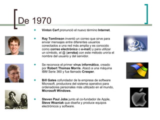De 1970 Vinton Cerf  pronunció el nuevo término  Internet . Ray Tomlinson  inventó un correo que sirve para enviar mensajes entre diferentes usuarios conectados a una red más amplia y es conocido como  correo electrónico  o  e-mail ) y para utilizar un símbolo, el @ ( arroba)  con este método uniría el nombre del usuario y del servidor. Se reconoce el primer  virus informático , creado por  Robert Thomas Morris . Atacó a una máquina IBM Serie 360 y fue llamado  Creeper . Bill Gates  cofundador de la empresa de software Microsoft, productora del sistema operativo para ordenadores personales más utilizado en el mundo,  Microsoft Windows . Steven Paul Jobs  junto al co-fundador de Apple,  Steve Wozniak  que diseña y produce equipos electrónicos y software. 