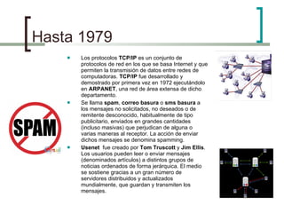 Hasta 1979  Los protocolos  TCP/IP  es un conjunto de protocolos de red en los que se basa Internet y que permiten la transmisión de datos entre redes de computadoras.  TCP/IP  fue desarrollado y demostrado por primera vez en 1972 ejecutándolo en  ARPANET , una red de área extensa de dicho departamento. Se llama  spam ,  correo basura  o  sms basura  a los mensajes no solicitados, no deseados o de remitente desconocido, habitualmente de tipo publicitario, enviados en grandes cantidades (incluso masivas) que perjudican de alguna o varias maneras al receptor. La acción de enviar dichos mensajes se denomina spamming. Usenet  fue creado por  Tom Truscott  y  Jim Ellis . Los usuarios pueden leer o enviar mensajes (denominados artículos) a distintos grupos de noticias ordenados de forma jerárquica. El medio se sostiene gracias a un gran número de servidores distribuidos y actualizados mundialmente, que guardan y transmiten los mensajes. 