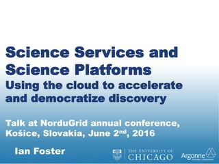 Ian Foster
Science Services and
Science Platforms
Using the cloud to accelerate
and democratize discovery
Talk at NorduGrid annual conference,
Košice, Slovakia, June 2nd, 2016
 