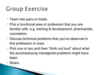  Team into pairs or triads.
 Pick a functional area or profession that you are
familiar with, e.g. training & development, pharmacists,
counselors.
 Discuss technical problems that you’ve observed in
this profession or area.
 Pick one or two and then “think out loud” about what
the accompanying managerial problems might have
been.
 Share.
 
