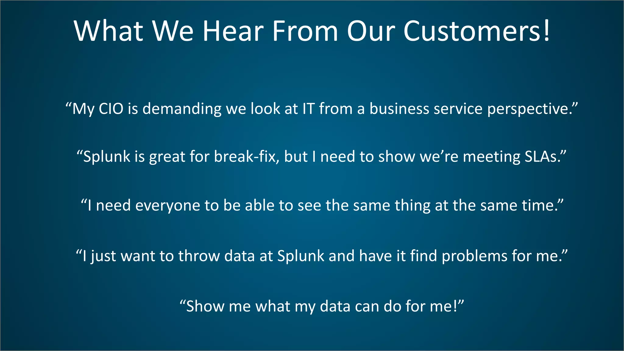 What We Hear From Our Customers!
“My CIO is demanding we look at IT from a business service perspective.”
“Splunk is great for break-fix, but I need to show we’re meeting SLAs.”
“I need everyone to be able to see the same thing at the same time.”
“I just want to throw data at Splunk and have it find problems for me.”
“Show me what my data can do for me!”
 