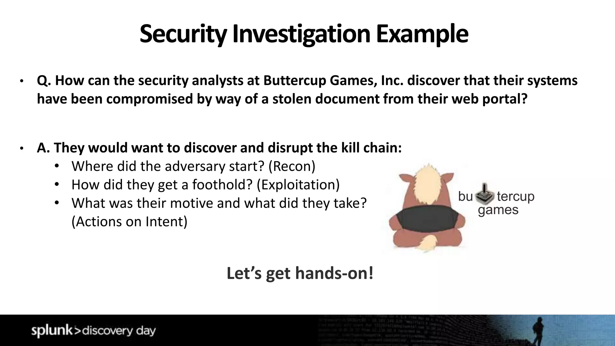 • Q. How can the security analysts at Buttercup Games, Inc. discover that their systems
have been compromised by way of a stolen document from their web portal?
• A. They would want to discover and disrupt the kill chain:
• Where did the adversary start? (Recon)
• How did they get a foothold? (Exploitation)
• What was their motive and what did they take?
(Actions on Intent)
Security InvestigationExample
bu tercup
games
Let’s get hands-on!
 