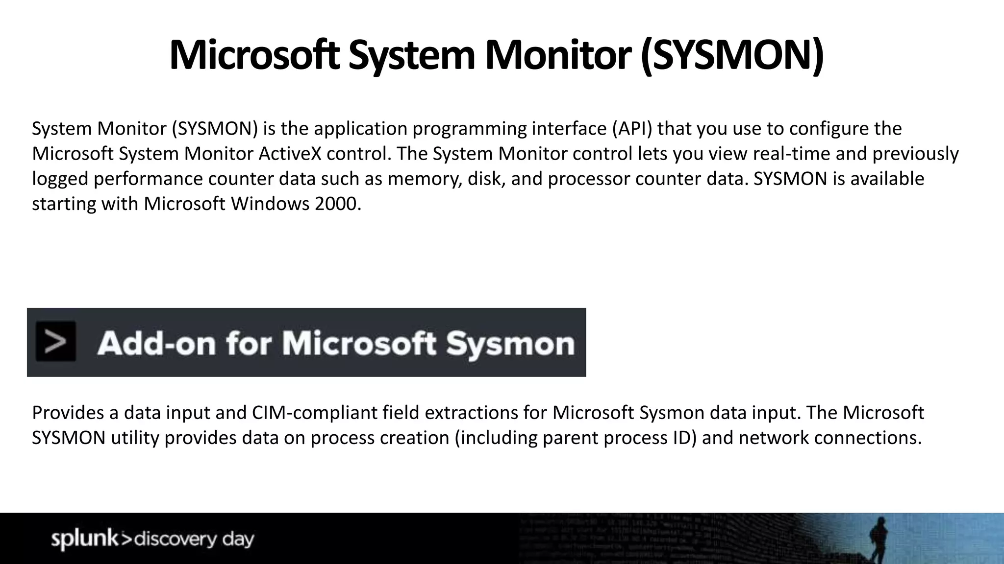 System Monitor (SYSMON) is the application programming interface (API) that you use to configure the
Microsoft System Monitor ActiveX control. The System Monitor control lets you view real-time and previously
logged performance counter data such as memory, disk, and processor counter data. SYSMON is available
starting with Microsoft Windows 2000.
Provides a data input and CIM-compliant field extractions for Microsoft Sysmon data input. The Microsoft
SYSMON utility provides data on process creation (including parent process ID) and network connections.
MicrosoftSystem Monitor (SYSMON)
 
