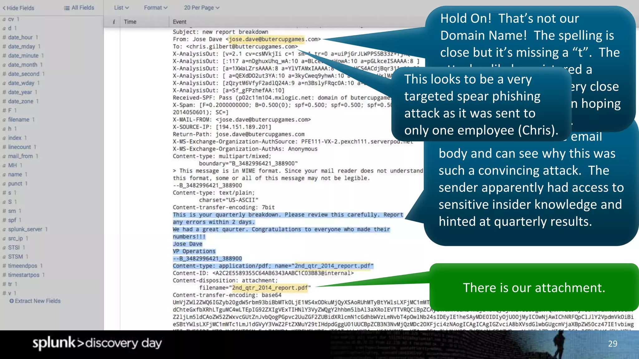 29
We have access to the email
body and can see why this was
such a convincing attack. The
sender apparently had access to
sensitive insider knowledge and
hinted at quarterly results.
There is our attachment.
Hold On! That’s not our
Domain Name! The spelling is
close but it’s missing a “t”. The
attacker likely registered a
domain name that is very close
to the company domain hoping
Chris would not notice.
This looks to be a very
targeted spear phishing
attack as it was sent to
only one employee (Chris).
 