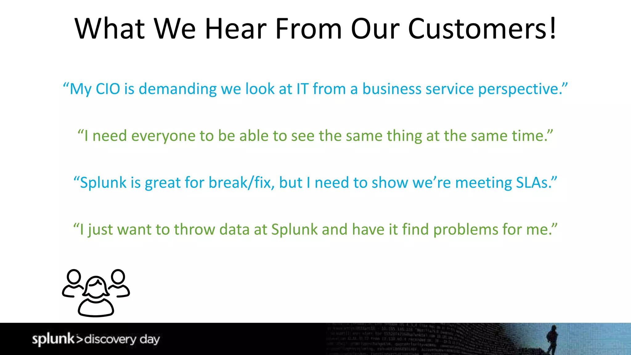 What We Hear From Our Customers!
“My CIO is demanding we look at IT from a business service perspective.”
“Splunk is great for break/fix, but I need to show we’re meeting SLAs.”
“I need everyone to be able to see the same thing at the same time.”
“I just want to throw data at Splunk and have it find problems for me.”
 