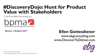 © 2017 by EBG Consulting
www.ebgconsulting.com | www.DiscoverToDeliver.com
#DiscoveryDojo: Hunt for Product
Value with Stakeholders
Boston | 20 April 2017
Ellen Gottesdiener
www.ebgconsulting.com
www.DiscoverToDeliver.com
© 2017 by EBG Consulting, Inc.
 