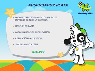 AUSPICIADOR PLATA 
• LOGO INTERMEDIO BAJO EN LOS ANUNCIOS 
IMPRESOS DE TODA LA CAMPAÑA. 
• MENCIÓN EN RADIO 
• LOGO SIN MENCIÓN EN TELEVISIÓN. 
• ROTULACIÓN EN EL EVENTO. 
• BOLETOS DE CORTESIA. 
$15,000 
 