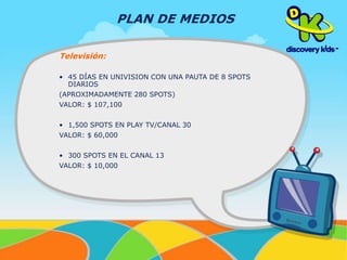 Televisión: 
PLAN DE MEDIOS 
• 45 DÍAS EN UNIVISION CON UNA PAUTA DE 8 SPOTS 
DIARIOS 
(APROXIMADAMENTE 280 SPOTS) 
VALOR: $ 107,100 
• 1,500 SPOTS EN PLAY TV/CANAL 30 
VALOR: $ 60,000 
• 300 SPOTS EN EL CANAL 13 
VALOR: $ 10,000 
 
