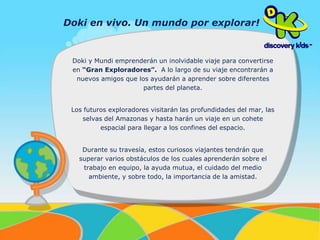 Doki en vivo. Un mundo por explorar! 
Doki y Mundi emprenderán un inolvidable viaje para convertirse 
en “Gran Exploradores”. A lo largo de su viaje encontrarán a 
nuevos amigos que los ayudarán a aprender sobre diferentes 
partes del planeta. 
Los futuros exploradores visitarán las profundidades del mar, las 
selvas del Amazonas y hasta harán un viaje en un cohete 
espacial para llegar a los confines del espacio. 
Durante su travesía, estos curiosos viajantes tendrán que 
superar varios obstáculos de los cuales aprenderán sobre el 
trabajo en equipo, la ayuda mutua, el cuidado del medio 
ambiente, y sobre todo, la importancia de la amistad. 
 