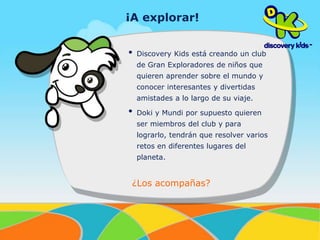 ¡A explorar! 
• Discovery Kids está creando un club 
de Gran Exploradores de niños que 
quieren aprender sobre el mundo y 
conocer interesantes y divertidas 
amistades a lo largo de su viaje. 
• Doki y Mundi por supuesto quieren 
ser miembros del club y para 
lograrlo, tendrán que resolver varios 
retos en diferentes lugares del 
planeta. 
¿Los acompañas? 
 