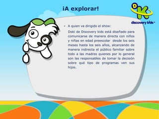 ¡A explorar! 
• A quien va dirigido el show: 
Doki de Discovery kids está diseñado para 
comunicarse de manera directa con niños 
y niñas en edad preescolar desde los seis 
meses hasta los seis años, alcanzando de 
manera indirecta el público familiar sobre 
todo a las madres quienes por lo general 
son las responsables de tomar la decisión 
sobre qué tipo de programas ven sus 
hijos. 
 
