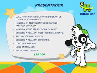 PRESENTADOR 
• LOGO PROMINENTE EN LA PARTE SUPERIOR DE 
LOS ANUNCIOS IMPRESOS. 
• MENCIÓN EN TELEVISIÓN Y LOGO TAMAÑO 
PANTALLA COMPLETA . 
• MENCIÓN COMO PRESENTADOR EN RADIO. 
• DERECHO A REALIZAR MUESTREO EN EL EVENTO. 
• ROTULACIÓN EN EL EVENTO. 
• DERECHO A REALIZAR CONCURSO. 
• LOGO EN BILLBOADS 
• LOGO EN FUEL ADS 
• BOLETOS DE CORTESIA 
$25,000 
 