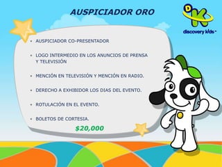 AUSPICIADOR ORO 
• AUSPICIADOR CO-PRESENTADOR 
• LOGO INTERMEDIO EN LOS ANUNCIOS DE PRENSA 
Y TELEVISIÓN 
• MENCIÓN EN TELEVISIÓN Y MENCIÓN EN RADIO. 
• DERECHO A EXHIBIDOR LOS DIAS DEL EVENTO. 
• ROTULACIÓN EN EL EVENTO. 
• BOLETOS DE CORTESIA. 
$20,000 
 