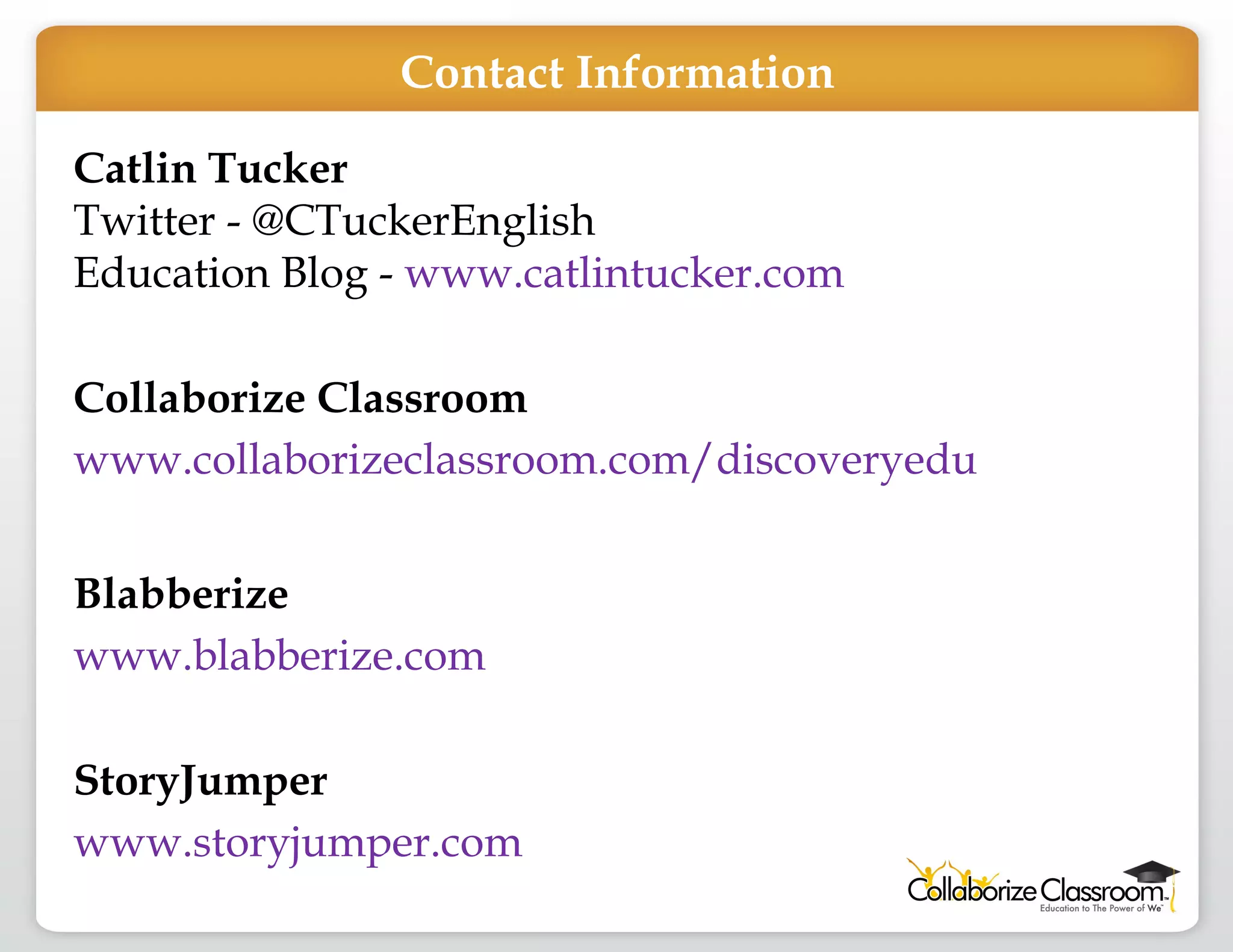 Catlin Tucker Twitter - @CTuckerEnglish Education Blog -  www.catlintucker.com Collaborize Classroom www.collaborizeclassroom.com/discoveryedu Blabberize www.blabberize.com StoryJumper www.storyjumper.com   Contact Information 