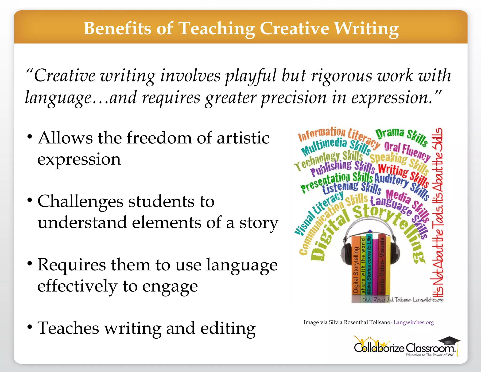 “ Creative writing involves playful but rigorous work with language…and requires greater precision in expression.” Allows the freedom of artistic expression Challenges students to understand elements of a story Requires them to use language effectively to engage  Teaches writing and editing Benefits of Teaching Creative Writing Image via Silvia Rosenthal Tolisano-  Langwitches.org 