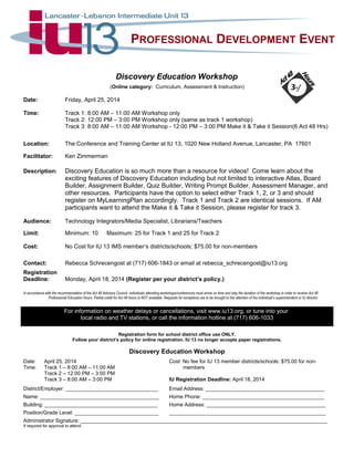 PROFESSIONAL DEVELOPMENT EVENT
Discovery Education Workshop
(Online category: Curriculum, Assessment & Instruction)
Date: Friday, April 25, 2014
Time: Track 1: 8:00 AM – 11:00 AM Workshop only
Track 2: 12:00 PM – 3:00 PM Workshop only (same as track 1 workshop)
Track 3: 8:00 AM – 11:00 AM Workshop - 12:00 PM – 3:00 PM Make it & Take it Session(6 Act 48 Hrs)
Location: The Conference and Training Center at IU 13, 1020 New Holland Avenue, Lancaster, PA 17601
Facilitator: Ken Zimmerman
Description: Discovery Education is so much more than a resource for videos! Come learn about the
exciting features of Discovery Education including but not limited to interactive Atlas, Board
Builder, Assignment Builder, Quiz Builder, Writing Prompt Builder, Assessment Manager, and
other resources. Participants have the option to select either Track 1, 2, or 3 and should
register on MyLearningPlan accordingly. Track 1 and Track 2 are identical sessions. If AM
participants want to attend the Make it & Take it Session, please register for track 3.
Audience: Technology Integrators/Media Specialist, Librarians/Teachers
Limit: Minimum: 10 Maximum: 25 for Track 1 and 25 for Track 2
Cost: No Cost for IU 13 IMS member’s districts/schools; $75.00 for non-members
Contact: Rebecca Schrecengost at (717) 606-1843 or email at rebecca_schrecengost@iu13.org
Registration
Deadline: Monday, April 18, 2014 (Register per your district’s policy.)
In accordance with the recommendation of the Act 48 Advisory Council, individuals attending workshops/conferences must arrive on time and stay the duration of the workshop in order to receive Act 48
Professional Education Hours. Partial credit for Act 48 hours is NOT available. Requests for exceptions are to be brought to the attention of the individual’s superintendent or IU director.
For information on weather delays or cancellations, visit www.iu13.org, or tune into your
local radio and TV stations, or call the information hotline at (717) 606-1033
Registration form for school district office use ONLY.
Follow your district’s policy for online registration. IU 13 no longer accepts paper registrations.
Discovery Education Workshop
Date: April 25, 2014 Cost: No fee for IU 13 member districts/schools: $75.00 for non-
Time: Track 1 – 8:00 AM – 11:00 AM members
Track 2 – 12:00 PM – 3:00 PM
Track 3 – 8:00 AM – 3:00 PM IU Registration Deadline: April 18, 2014
District/Employer: ________________________________ Email Address: _________________________________________
Name: _________________________________________ Home Phone: __________________________________________
Building: _______________________________________ Home Address: _________________________________________
Position/Grade Level: _____________________________ ______________________________________________________
Administrator Signature: _____________________________________________________________________________________
If required for approval to attend.
3-/
 