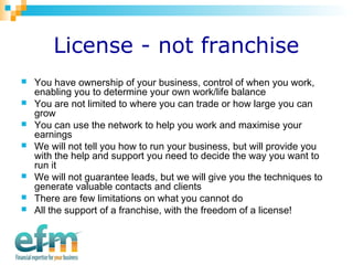 License - not franchise 
 You have ownership of your business, control of when you work, 
enabling you to determine your own work/life balance 
 You are not limited to where you can trade or how large you can 
grow 
 You can use the network to help you work and maximise your 
earnings 
 We will not tell you how to run your business, but will provide you 
with the help and support you need to decide the way you want to 
run it 
 We will not guarantee leads, but we will give you the techniques to 
generate valuable contacts and clients 
 There are few limitations on what you cannot do 
 All the support of a franchise, with the freedom of a license! 
 