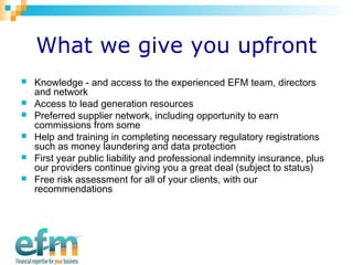 What we give you upfront 
 Knowledge - and access to the experienced EFM team, directors 
and network 
 Access to lead generation resources 
 Preferred supplier network, including opportunity to earn 
commissions from some 
 Help and training in completing necessary regulatory registrations 
such as money laundering and data protection 
 First year public liability and professional indemnity insurance, plus 
our providers continue giving you a great deal (subject to status) 
 Free risk assessment for all of your clients, with our 
recommendations 
 