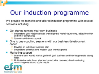 Our induction programme 
We provide an intensive and tailored induction programme with several 
sessions including: 
 Get started running your own business 
 Understand your responsibilities with regard to money laundering, data protection 
and other compliance 
 Systems and resource pack 
 One to one coaching sessions with our business development 
coach 
 Develop an individual business plan 
 Understand and make the most of your Thomas profile 
 Marketing support 
 Learn the best way to market yourself, your business and how to generate strong 
leads 
 Multiple channels; learn what works and what does not; direct marketing; 
networking events and social media 
 