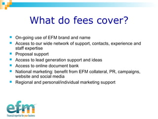 What do fees cover? 
 On-going use of EFM brand and name 
 Access to our wide network of support, contacts, experience and 
staff expertise 
 Proposal support 
 Access to lead generation support and ideas 
 Access to online document bank 
 National marketing: benefit from EFM collateral, PR, campaigns, 
website and social media 
 Regional and personal/individual marketing support 
 