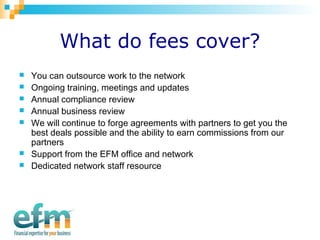 What do fees cover? 
 You can outsource work to the network 
 Ongoing training, meetings and updates 
 Annual compliance review 
 Annual business review 
 We will continue to forge agreements with partners to get you the 
best deals possible and the ability to earn commissions from our 
partners 
 Support from the EFM office and network 
 Dedicated network staff resource 
 