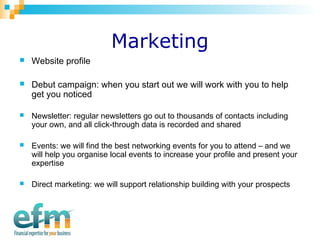 Marketing 
 Website profile 
 Debut campaign: when you start out we will work with you to help 
get you noticed 
 Newsletter: regular newsletters go out to thousands of contacts including 
your own, and all click-through data is recorded and shared 
 Events: we will find the best networking events for you to attend – and we 
will help you organise local events to increase your profile and present your 
expertise 
 Direct marketing: we will support relationship building with your prospects 
 