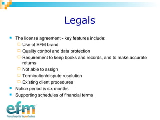 Legals 
 The license agreement - key features include: 
 Use of EFM brand 
 Quality control and data protection 
 Requirement to keep books and records, and to make accurate 
returns 
 Not able to assign 
 Termination/dispute resolution 
 Existing client procedures 
 Notice period is six months 
 Supporting schedules of financial terms 
 