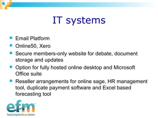 IT systems 
 Email Platform 
 Online50, Xero 
 Secure members-only website for debate, document 
storage and updates 
 Option for fully hosted online desktop and Microsoft 
Office suite 
 Reseller arrangements for online sage, HR management 
tool, duplicate payment software and Excel based 
forecasting tool 
 