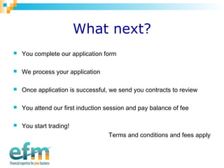 What next? 
 You complete our application form 
 We process your application 
 Once application is successful, we send you contracts to review 
 You attend our first induction session and pay balance of fee 
 You start trading! 
Terms and conditions and fees apply 
 