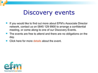Discovery events 
 If you would like to find out more about EFM’s Associate Director 
network, contact us on 0845 129 9900 to arrange a confidential 
meeting, or come along to one of our Discovery Events. 
 The events are free to attend and there are no obligations on the 
day. 
 Click here for more details about the event. 
