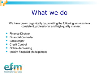 What we do 
We have grown organically by providing the following services in a 
consistent, professional and high quality manner: 
 Finance Director 
 Financial Controller 
 Bookkeeper 
 Credit Control 
 Online Accounting 
 Interim Financial Management 
 