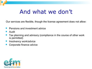 And what we don’t 
Our services are flexible, though the license agreement does not allow: 
 Pensions and investment advice 
 Audit 
 Tax planning and advisory (compliance in the course of other work 
is permitted) 
 Insolvency work/advice 
 Corporate finance advice 
 