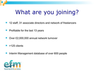What are you joining? 
 12 staff, 31 associate directors and network of freelancers 
 Profitable for the last 13 years 
 Over £2,000,000 annual network turnover 
 >125 clients 
 Interim Management database of over 600 people 
 