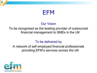 EFM 
Our Vision 
To be recognised as the leading provider of outsourced 
financial management to SMEs in the UK 
To be delivered by 
A network of self employed financial professionals 
providing EFM’s services across the UK 
 