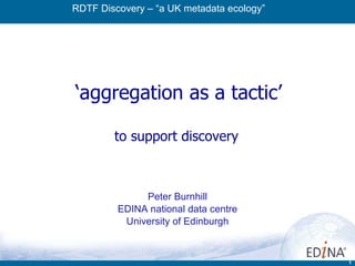 ‘ aggregation as a tactic’ to support discovery  Peter Burnhill EDINA national data centre University of Edinburgh RDTF Discovery – “a UK metadata ecology” 