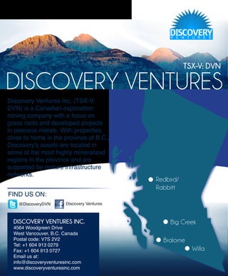 TSX-V: DVN

DISCOVERY VENTURES
Discovery Ventures Inc. (TSX-V:
DVN) is a Canadian exploration
mining company with a focus on
grass roots and developed projects
in precious metals. With properties
close to home in the province of B.C.,
Discovery’s assets are located in
some of the most highly mineralized
regions in the province and are
supported by mature infrastructure
networks.
                                             Redbird/
                                             Rabbitt
FIND US ON:
    @DiscoveryDVN       Discovery Ventures



  DISCOVERY VENTURES INC.                         Big Creek
  4564 Woodgreen Drive
  West Vancouver, B.C. Canada
  Postal code: V7S 2V2                         Bralorne
  Tel: +1 604 913 0279
  Fax: +1 604 913 0727                                    Willa
  Email us at:
  info@discoveryventuresinc.com
  www.discoveryventuresinc.com
 
