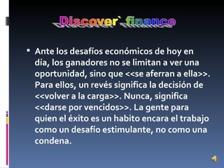 Ante los desafíos económicos de hoy en día, los ganadores no se limitan a ver una oportunidad, sino que <<se aferran a ella>>. Para ellos, un revés significa la decisión de <<volver a la carga>>. Nunca, significa <<darse por vencidos>>. La gente para quien el éxito es un habito encara el trabajo como un desafío estimulante, no como una condena. 